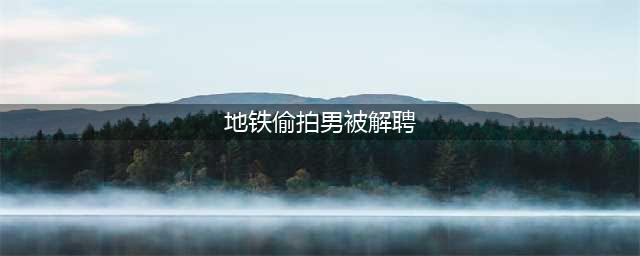 地铁偷拍男被解聘+拘留，网友称，处理结果极度舒适！附预防办法(地铁偷拍男被解聘)