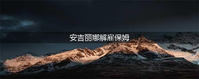 安吉丽娜 朱莉解雇女保姆 怀疑老公与其关系过密(安吉丽娜解雇保姆)