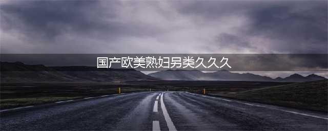 久久的，久久爽，人人有得吃，人人都挺爽，人人看，人人都好看(国产欧美熟妇另类久久久)