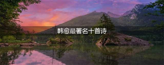 韩愈最著名的15首诗文及千古名句浅析(韩愈最著名十首诗)