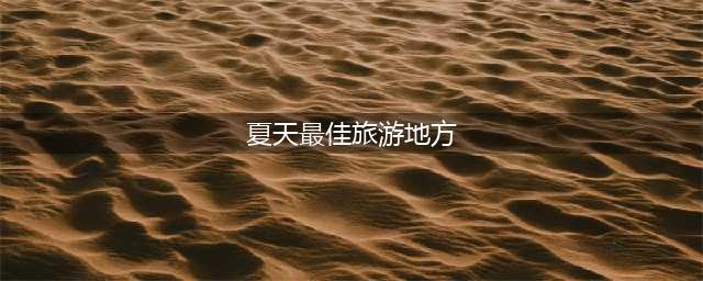 最适合夏天去的10大旅游景点(夏天最佳旅游地方)