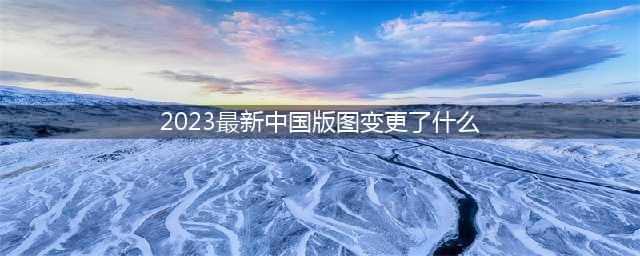 2023中国新版地图变化(2023最新中国版图变更了什么)