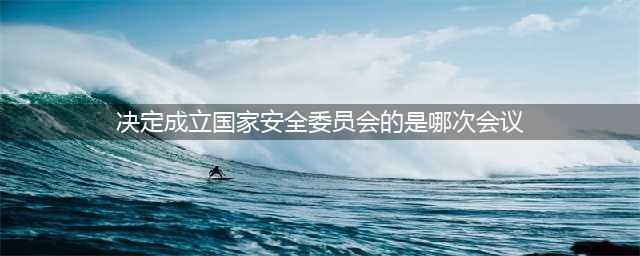 单选)决定成立国家安全委员会的是什么会议？石油党建每日答题8月13日答案(决定成立国家安全委员会的是哪次会议)