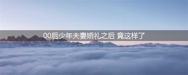 00后少年夫妻婚礼之后这样过日子(00后少年夫妻婚礼之后 竟这样了)