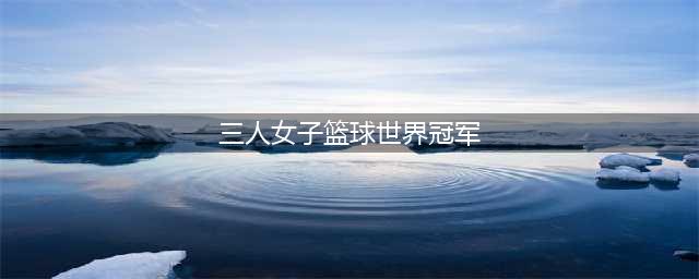 三人篮球世界杯：中国女篮获得铜牌 法国女篮夺冠(三人女子篮球世界冠军)