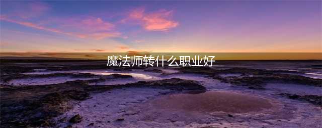 《DNF手游》魔法师转什么职业好 魔法师转职推荐(魔法师转什么职业好)