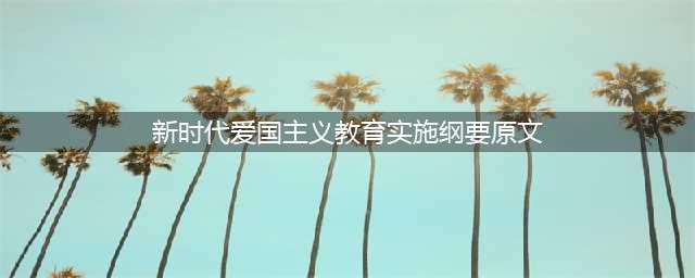 中共中央国务院印发《新时代爱国主义教育实施纲要》（全文）(新时代爱国主义教育实施纲要原文)