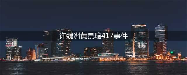 黄景瑜许魏洲417怎么回事？揭秘黄景瑜417事件(许魏洲黄景瑜417事件)