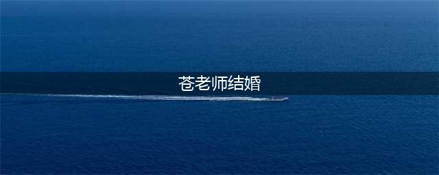 苍老师结婚了…(苍老师结婚)