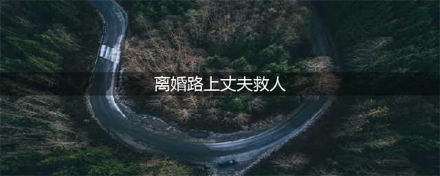 离婚路上丈夫主动救人 妻子感动:不离了,我们回家(离婚路上丈夫救人)