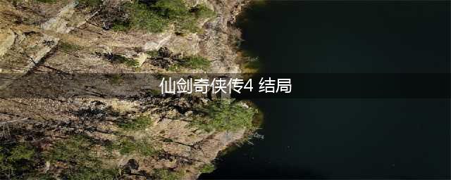 《仙剑奇侠传4》结局怎样 剧情结局介绍(仙剑奇侠传4 结局)