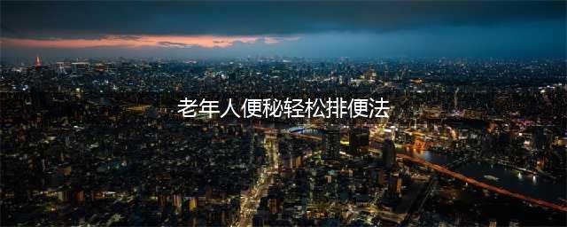 老年人易便秘，可能是5个缘故，3种方法调理，可轻松排便(老年人便秘轻松排便法)