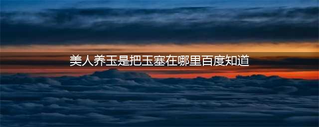 古时妃子入葬的奇怪讲究，臀部和口中塞玉石，其中还有科学依据(美人养玉是把玉塞在哪里百度知道)