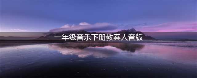 人音版一年级音乐下册全册教案(一年级音乐下册教案人音版)