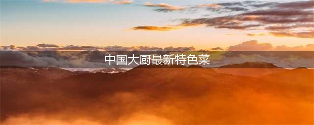 中国大厨最新特色菜的做法大全(中国大厨最新特色菜)