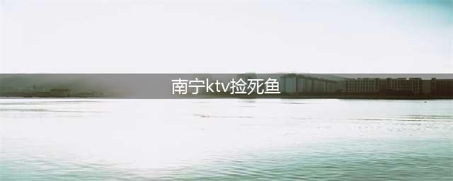 好惨！广西某酒吧街3个男子捡死鱼，结果妹纸被3人…(南宁ktv捡死鱼)