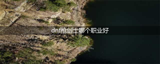 dnf枪剑士哪个职业强 dnf枪剑士最好职业推荐