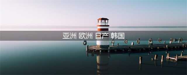 日产、欧洲、美国与韩国系列汽车的详细对比及各国品牌独特魅力(亚洲 欧洲 日产 韩国)