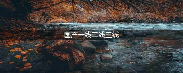 国产系列一线二线三线的区别及选择建议(国产一线二线三线)