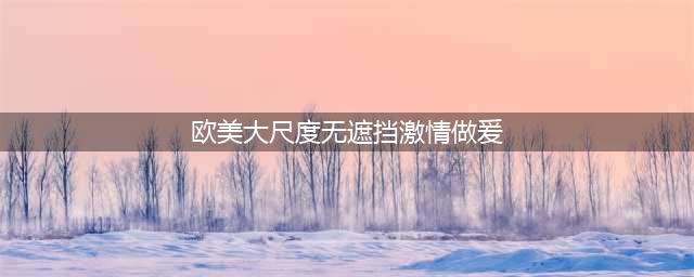 欧美大尺度电影，你最喜欢的是哪一部，评论搞起来(欧美大尺度无遮挡激情做爰)