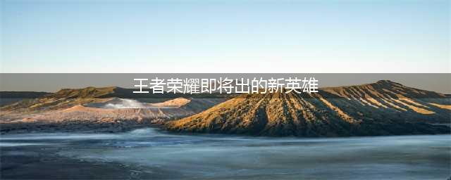 王者荣耀：三个即将上线的新英雄，有你所期待吗？(王者荣耀即将出的新英雄)