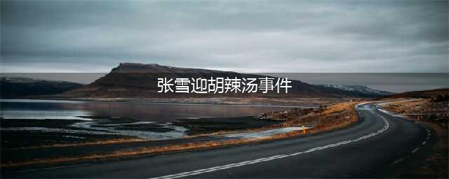 当年“胡辣汤”事件有多大影响？张雪迎和章子怡同框都还有人提及(张雪迎胡辣汤事件)