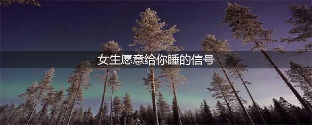 女生想睡你时会给你哪些暗示？7大微妙信号，别错过！(女生愿意给你睡的信号)
