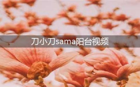 新生代抖音网红刀小刀sama阳台不雅视频事件始末分析(刀小刀sama阳台视频)