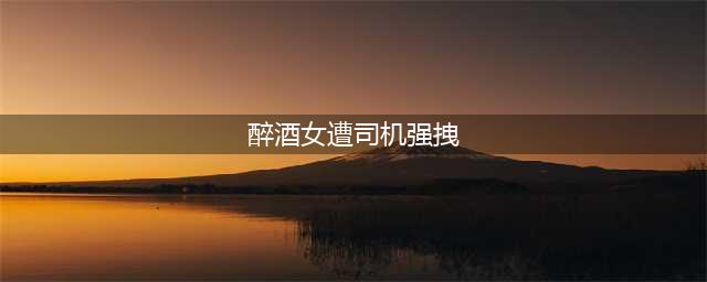 午夜醉酒女遭到男司机强拽入车 意欲见色起意图谋不轨?(醉酒女遭司机强拽)