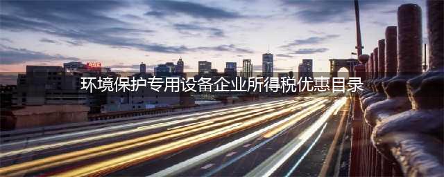 好消息！《环境保护专用设备企业所得税优惠目录》为环保企业减负(环境保护专用设备企业所得税优惠目录)
