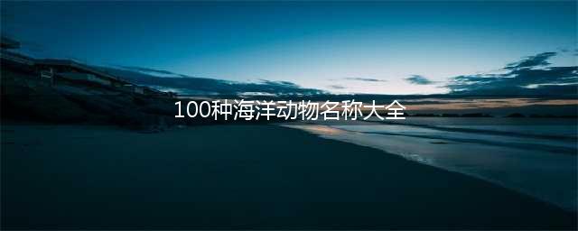海洋100种动物名字(100种海洋动物名称大全)