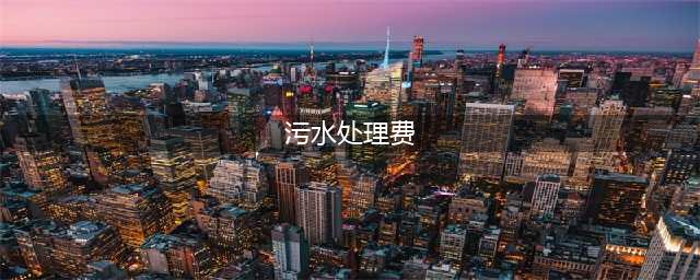 污水处理费收取标准是怎样的?跟大家息息相关！(污水处理费)