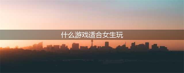 有哪些女生适合玩的游戏2021 适合女生玩的游戏推荐(什么游戏适合女生玩)