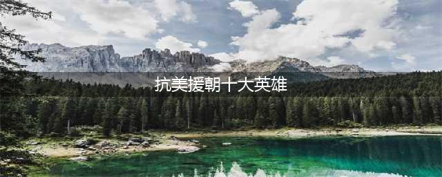 盘点“抗美援朝”十大英雄人物，个个以一当百，连美军都肃然起敬(抗美援朝十大英雄)