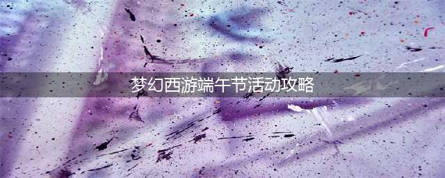 《梦幻西游》2021端午全活动玩法 2021端午节活动怎么玩(梦幻西游端午节活动攻略)
