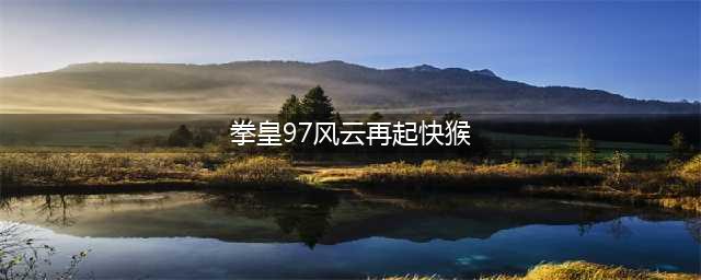 怎样进行拳皇风云再起97下载 2022拳皇风云再起97下载地址(拳皇97风云再起快猴)