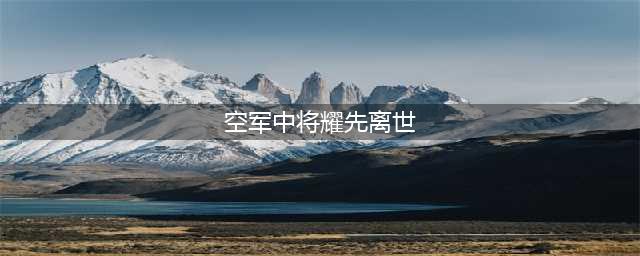 中国91岁空军中将耀先与空军原副司令林虎同日离世(空军中将耀先离世)
