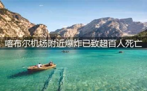 更多细节公开！喀布尔机场爆炸已致超百人死亡(喀布尔机场附近爆炸已致超百人死亡)