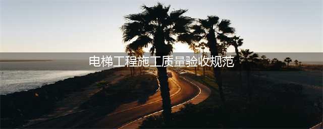 电梯工程施工质量验收规范（全文）(电梯工程施工质量验收规范)