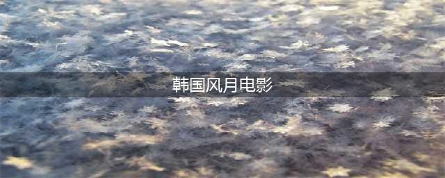 一口气看完30部韩国经典风月片，爱情观一定会从里到外的发生改变！(韩国风月电影)