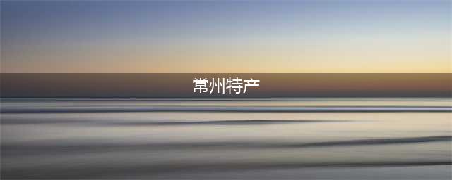 不要再问我常州有什么特产了！过年带这14件特产回家准没错！(常州特产)