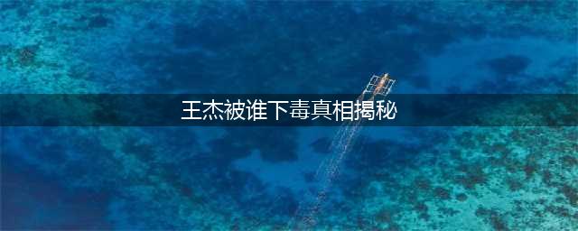 揭秘王杰被下毒的真相(王杰被谁下毒真相揭秘)