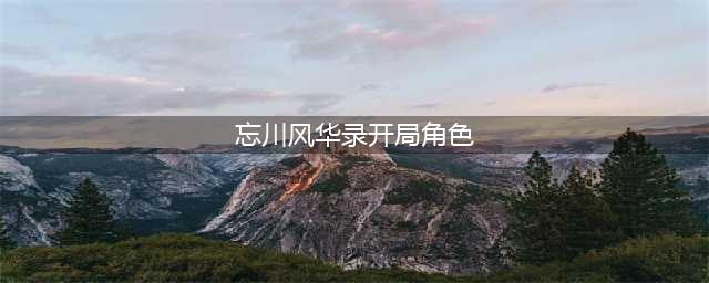 《忘川风华录》开局角色怎么选择 开局角色选择推荐