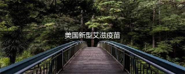 热点话题：美国开发出新型艾滋病疫苗(美国新型艾滋疫苗)