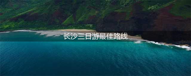 第一次去长沙必看！长沙三日游最佳旅游路线，快收藏起来吧！(长沙三日游最佳路线)