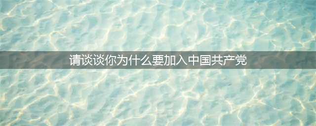 我为什么要加入中国共产党？党员必看！(请谈谈你为什么要加入中国共产党)