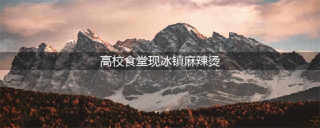 高校食堂现冰镇麻辣烫 黑暗料理界新宠横空出世(高校食堂现冰镇麻辣烫)