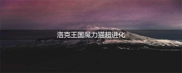 《洛克王国》超进化的地点在哪 超进化的地点一览(洛克王国魔力猫超进化)