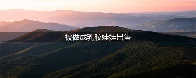 杨幂被日本人制成娃娃标价1000元出售，网友：一定要告他们(被做成乳胶娃娃出售)