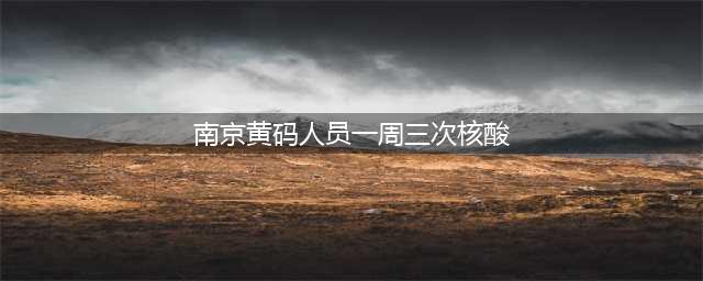 南京新规！所有黄码人员一周三次核酸，阴性才可复绿(南京黄码人员一周三次核酸)